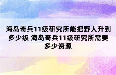 海岛奇兵11级研究所能把野人升到多少级 海岛奇兵11级研究所需要多少资源